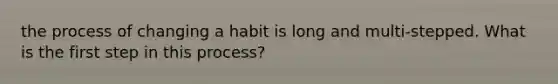 the process of changing a habit is long and multi-stepped. What is the first step in this process?