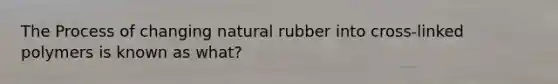 The Process of changing natural rubber into cross-linked polymers is known as what?