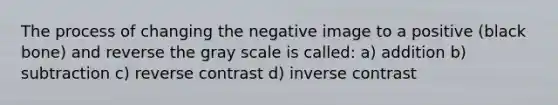 The process of changing the negative image to a positive (black bone) and reverse the gray scale is called: a) addition b) subtraction c) reverse contrast d) inverse contrast