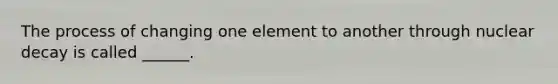 The process of changing one element to another through nuclear decay is called ______.