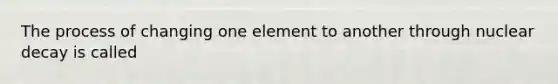 The process of changing one element to another through nuclear decay is called