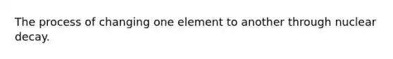 The process of changing one element to another through nuclear decay.