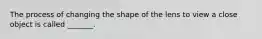 The process of changing the shape of the lens to view a close object is called _______.