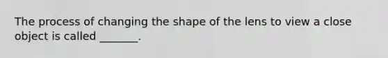 The process of changing the shape of the lens to view a close object is called _______.