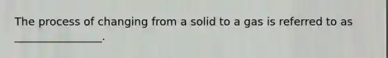 The process of changing from a solid to a gas is referred to as ________________.