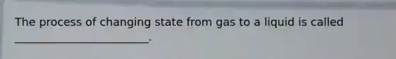 The process of changing state from gas to a liquid is called ________________________.