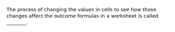 The process of changing the values in cells to see how those changes affect the outcome formulas in a worksheet is called ________.