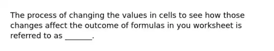 The process of changing the values in cells to see how those changes affect the outcome of formulas in you worksheet is referred to as _______.