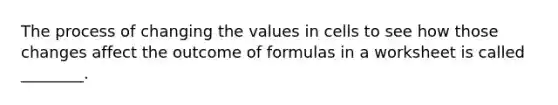 The process of changing the values in cells to see how those changes affect the outcome of formulas in a worksheet is called ________.