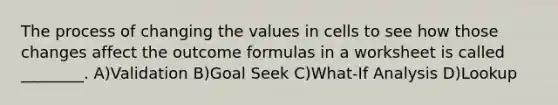 The process of changing the values in cells to see how those changes affect the outcome formulas in a worksheet is called ________. A)Validation B)Goal Seek C)What-If Analysis D)Lookup