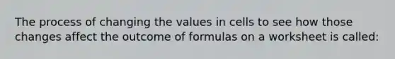 The process of changing the values in cells to see how those changes affect the outcome of formulas on a worksheet is called: