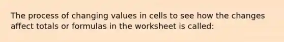 The process of changing values in cells to see how the changes affect totals or formulas in the worksheet is called: