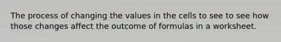 The process of changing the values in the cells to see to see how those changes affect the outcome of formulas in a worksheet.