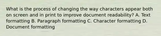 What is the process of changing the way characters appear both on screen and in print to improve document readability? A. Text formatting B. Paragraph formatting C. Character formatting D. Document formatting