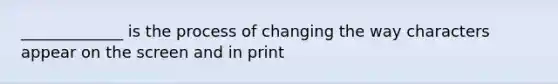 _____________ is the process of changing the way characters appear on the screen and in print