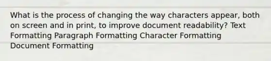 What is the process of changing the way characters appear, both on screen and in print, to improve document readability? Text Formatting Paragraph Formatting Character Formatting Document Formatting