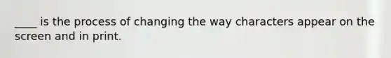 ____ is the process of changing the way characters appear on the screen and in print.