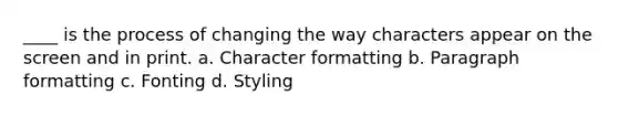 ____ is the process of changing the way characters appear on the screen and in print. a. Character formatting b. Paragraph formatting c. Fonting d. Styling