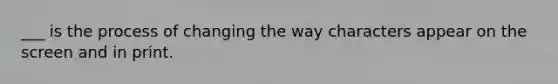 ___ is the process of changing the way characters appear on the screen and in print.