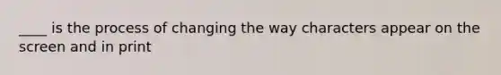 ____ is the process of changing the way characters appear on the screen and in print