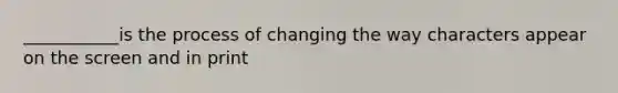 ___________is the process of changing the way characters appear on the screen and in print