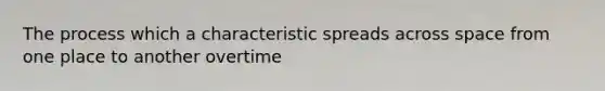 The process which a characteristic spreads across space from one place to another overtime