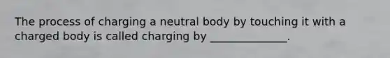 The process of charging a neutral body by touching it with a charged body is called charging by ______________.