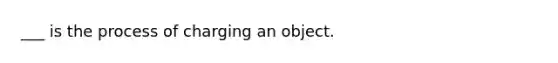 ___ is the process of charging an object.