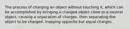 The process of charging an object without touching it, which can be accomplished by bringing a charged object close to a neutral object, causing a separation of charges, then separating the object to be charged, trapping opposite but equal charges.