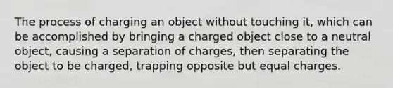 The process of charging an object without touching it, which can be accomplished by bringing a charged object close to a neutral object, causing a separation of charges, then separating the object to be charged, trapping opposite but equal charges.