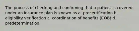 The process of checking and confirming that a patient is covered under an insurance plan is known as a. precertification b. eligibility verification c. coordination of benefits (COB) d. predetermination