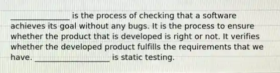 _______________ is the process of checking that a software achieves its goal without any bugs. It is the process to ensure whether the product that is developed is right or not. It verifies whether the developed product fulfills the requirements that we have. ___________________ is static testing.