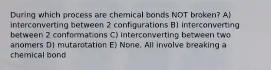 During which process are chemical bonds NOT broken? A) interconverting between 2 configurations B) interconverting between 2 conformations C) interconverting between two anomers D) mutarotation E) None. All involve breaking a chemical bond