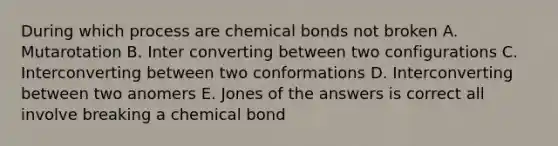 During which process are chemical bonds not broken A. Mutarotation B. Inter converting between two configurations C. Interconverting between two conformations D. Interconverting between two anomers E. Jones of the answers is correct all involve breaking a chemical bond