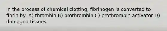 In the process of chemical clotting, fibrinogen is converted to fibrin by: A) thrombin B) prothrombin C) prothrombin activator D) damaged tissues