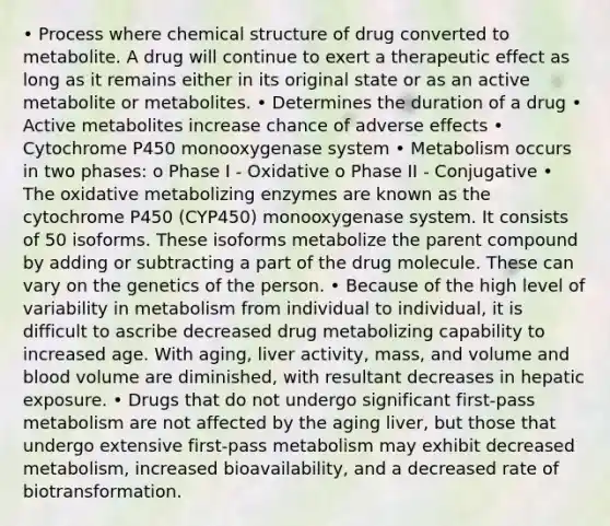 • Process where chemical structure of drug converted to metabolite. A drug will continue to exert a therapeutic effect as long as it remains either in its original state or as an active metabolite or metabolites. • Determines the duration of a drug • Active metabolites increase chance of adverse effects • Cytochrome P450 monooxygenase system • Metabolism occurs in two phases: o Phase I - Oxidative o Phase II - Conjugative • The oxidative metabolizing enzymes are known as the cytochrome P450 (CYP450) monooxygenase system. It consists of 50 isoforms. These isoforms metabolize the parent compound by adding or subtracting a part of the drug molecule. These can vary on the genetics of the person. • Because of the high level of variability in metabolism from individual to individual, it is difficult to ascribe decreased drug metabolizing capability to increased age. With aging, liver activity, mass, and volume and blood volume are diminished, with resultant decreases in hepatic exposure. • Drugs that do not undergo significant first-pass metabolism are not affected by the aging liver, but those that undergo extensive first-pass metabolism may exhibit decreased metabolism, increased bioavailability, and a decreased rate of biotransformation.