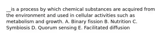 __is a process by which chemical substances are acquired from the environment and used in cellular activities such as metabolism and growth. A. Binary fission B. Nutrition C. Symbiosis D. Quorum sensing E. Facilitated diffusion