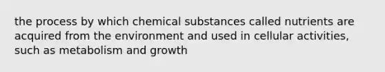 the process by which chemical substances called nutrients are acquired from the environment and used in cellular activities, such as metabolism and growth