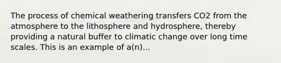 The process of chemical weathering transfers CO2 from the atmosphere to the lithosphere and hydrosphere, thereby providing a natural buffer to climatic change over long time scales. This is an example of a(n)...