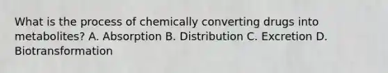 What is the process of chemically converting drugs into​ metabolites? A. Absorption B. Distribution C. Excretion D. Biotransformation