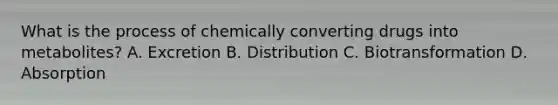 What is the process of chemically converting drugs into​ metabolites? A. Excretion B. Distribution C. Biotransformation D. Absorption