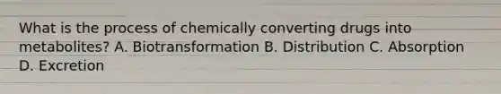 What is the process of chemically converting drugs into​ metabolites? A. Biotransformation B. Distribution C. Absorption D. Excretion