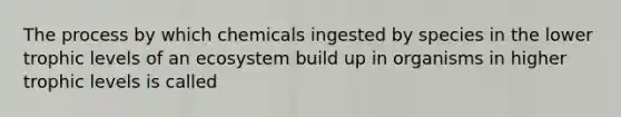 The process by which chemicals ingested by species in the lower trophic levels of an ecosystem build up in organisms in higher trophic levels is called