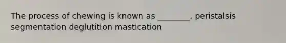 The process of chewing is known as ________. peristalsis segmentation deglutition mastication