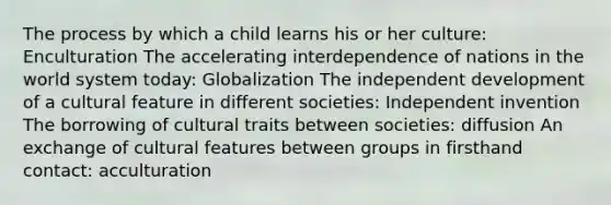 The process by which a child learns his or her culture: Enculturation The accelerating interdependence of nations in the world system today: Globalization The independent development of a cultural feature in different societies: Independent invention The borrowing of cultural traits between societies: diffusion An exchange of cultural features between groups in firsthand contact: acculturation