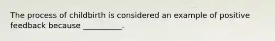 The process of childbirth is considered an example of positive feedback because __________.