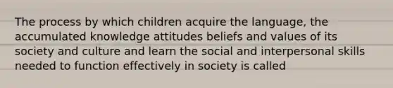 The process by which children acquire the language, the accumulated knowledge attitudes beliefs and values of its society and culture and learn the social and interpersonal skills needed to function effectively in society is called