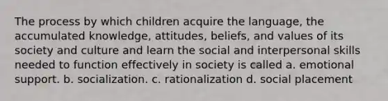 The process by which children acquire the language, the accumulated knowledge, attitudes, beliefs, and values of its society and culture and learn the social and interpersonal skills needed to function effectively in society is called a. emotional support. b. socialization. c. rationalization d. social placement