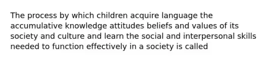 The process by which children acquire language the accumulative knowledge attitudes beliefs and values of its society and culture and learn the social and interpersonal skills needed to function effectively in a society is called