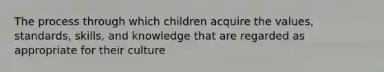 The process through which children acquire the values, standards, skills, and knowledge that are regarded as appropriate for their culture